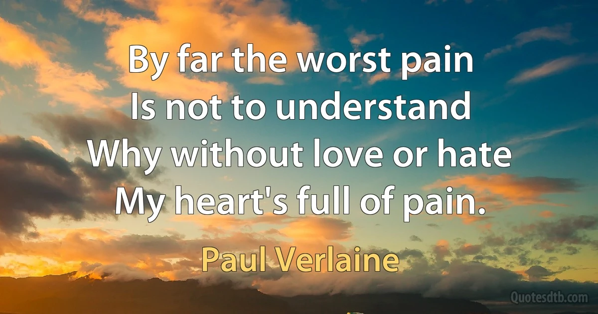 By far the worst pain
Is not to understand
Why without love or hate
My heart's full of pain. (Paul Verlaine)