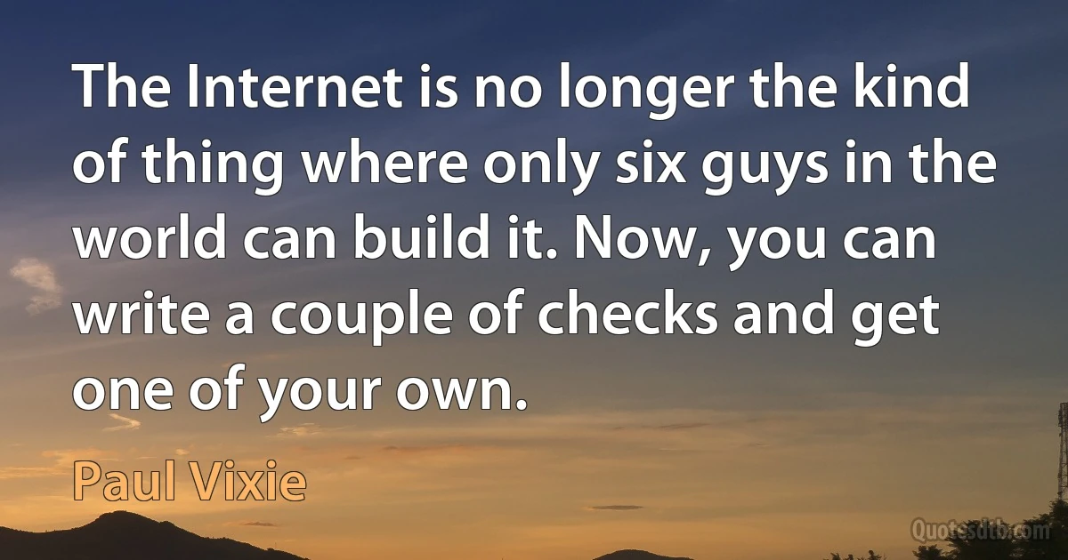 The Internet is no longer the kind of thing where only six guys in the world can build it. Now, you can write a couple of checks and get one of your own. (Paul Vixie)