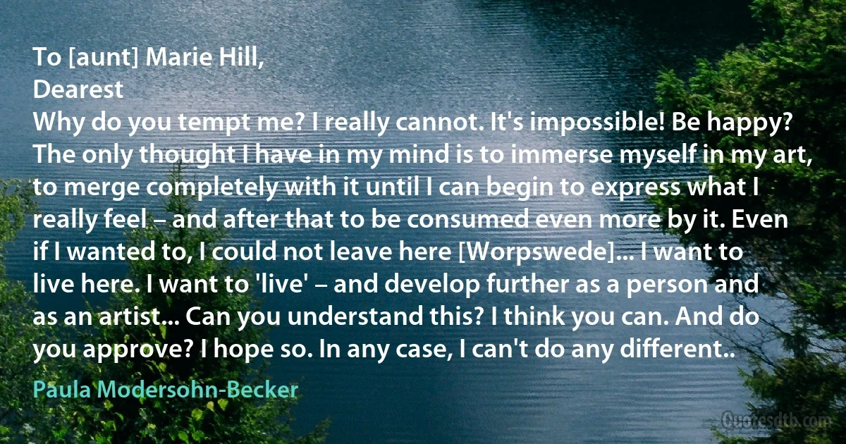 To [aunt] Marie Hill,
Dearest
Why do you tempt me? I really cannot. It's impossible! Be happy? The only thought I have in my mind is to immerse myself in my art, to merge completely with it until I can begin to express what I really feel – and after that to be consumed even more by it. Even if I wanted to, I could not leave here [Worpswede]... I want to live here. I want to 'live' – and develop further as a person and as an artist... Can you understand this? I think you can. And do you approve? I hope so. In any case, I can't do any different.. (Paula Modersohn-Becker)