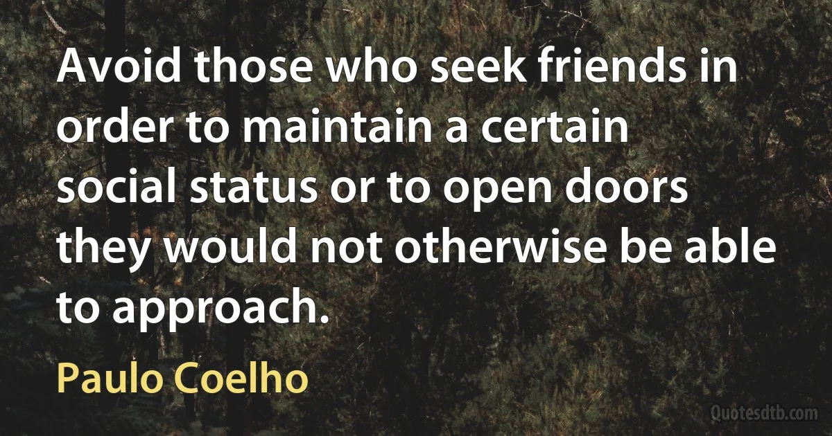 Avoid those who seek friends in order to maintain a certain social status or to open doors they would not otherwise be able to approach. (Paulo Coelho)