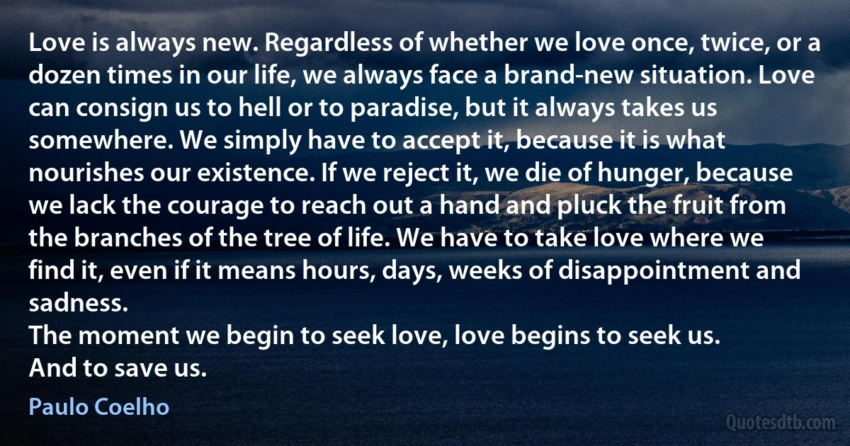 Love is always new. Regardless of whether we love once, twice, or a dozen times in our life, we always face a brand-new situation. Love can consign us to hell or to paradise, but it always takes us somewhere. We simply have to accept it, because it is what nourishes our existence. If we reject it, we die of hunger, because we lack the courage to reach out a hand and pluck the fruit from the branches of the tree of life. We have to take love where we find it, even if it means hours, days, weeks of disappointment and sadness.
The moment we begin to seek love, love begins to seek us.
And to save us. (Paulo Coelho)