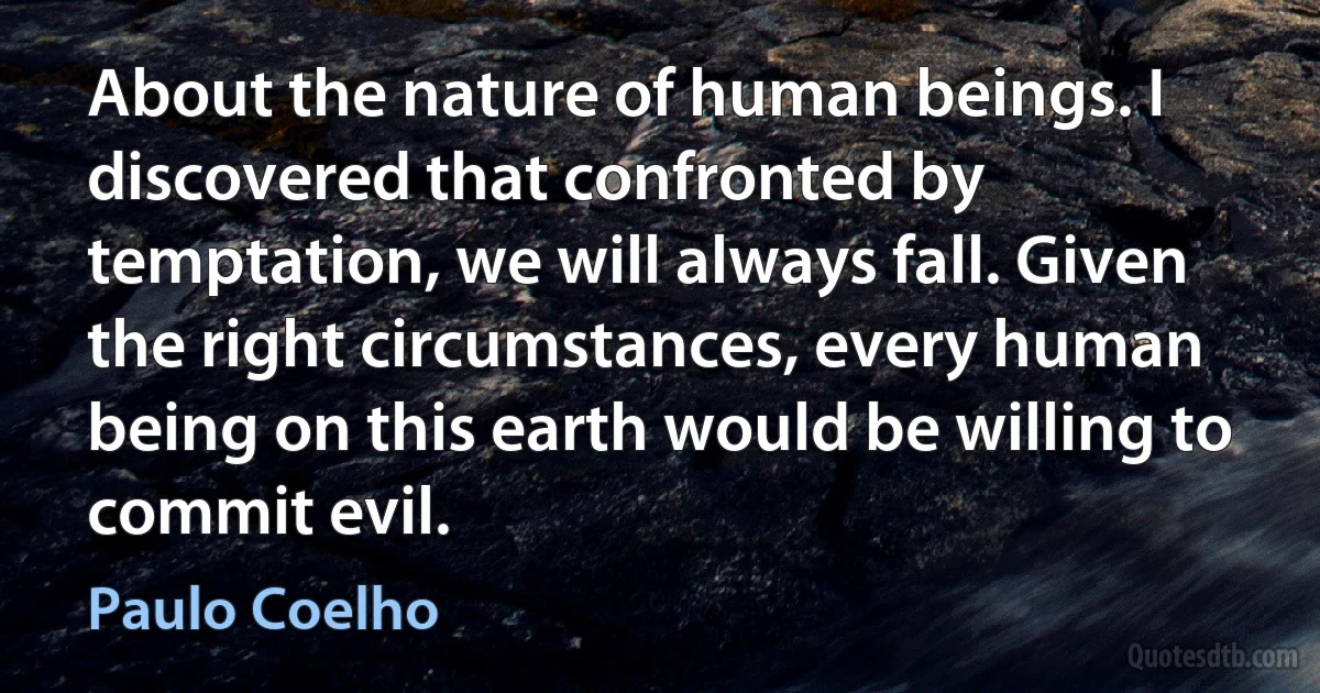 About the nature of human beings. I discovered that confronted by temptation, we will always fall. Given the right circumstances, every human being on this earth would be willing to commit evil. (Paulo Coelho)