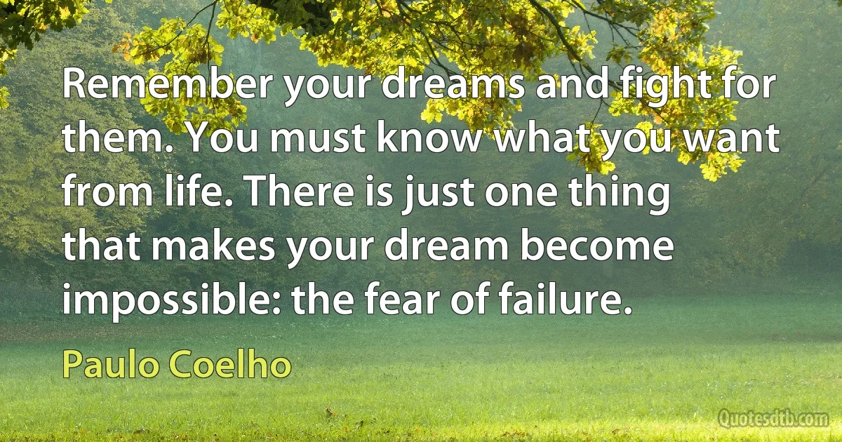 Remember your dreams and fight for them. You must know what you want from life. There is just one thing that makes your dream become impossible: the fear of failure. (Paulo Coelho)