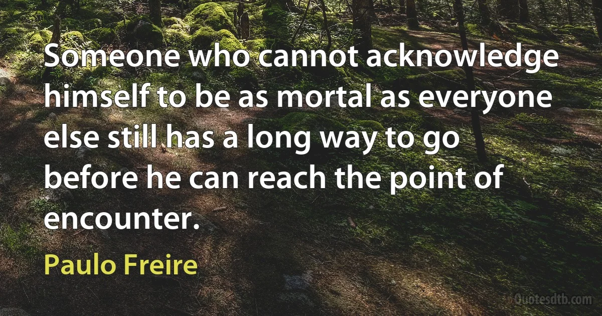 Someone who cannot acknowledge himself to be as mortal as everyone else still has a long way to go before he can reach the point of encounter. (Paulo Freire)