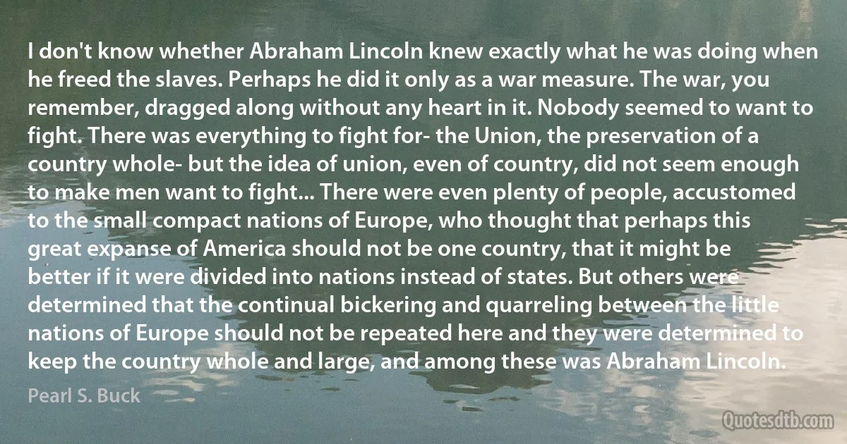 I don't know whether Abraham Lincoln knew exactly what he was doing when he freed the slaves. Perhaps he did it only as a war measure. The war, you remember, dragged along without any heart in it. Nobody seemed to want to fight. There was everything to fight for- the Union, the preservation of a country whole- but the idea of union, even of country, did not seem enough to make men want to fight... There were even plenty of people, accustomed to the small compact nations of Europe, who thought that perhaps this great expanse of America should not be one country, that it might be better if it were divided into nations instead of states. But others were determined that the continual bickering and quarreling between the little nations of Europe should not be repeated here and they were determined to keep the country whole and large, and among these was Abraham Lincoln. (Pearl S. Buck)