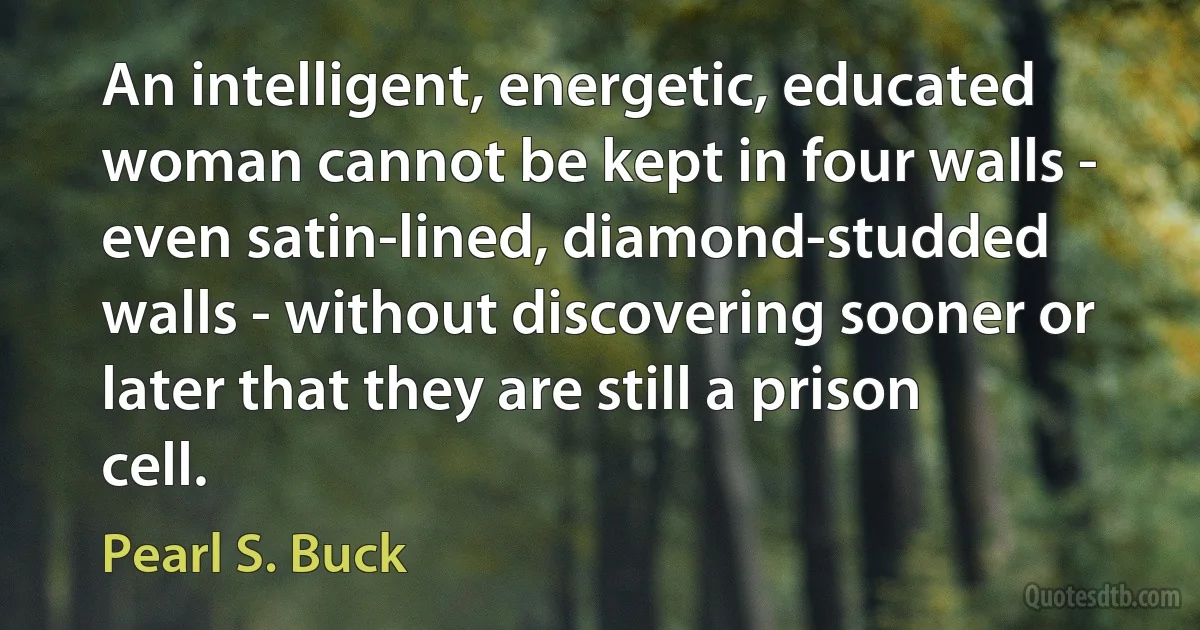 An intelligent, energetic, educated woman cannot be kept in four walls - even satin-lined, diamond-studded walls - without discovering sooner or later that they are still a prison cell. (Pearl S. Buck)