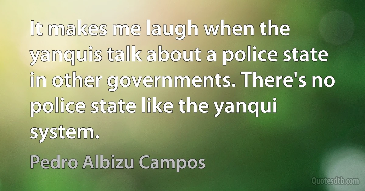 It makes me laugh when the yanquis talk about a police state in other governments. There's no police state like the yanqui system. (Pedro Albizu Campos)