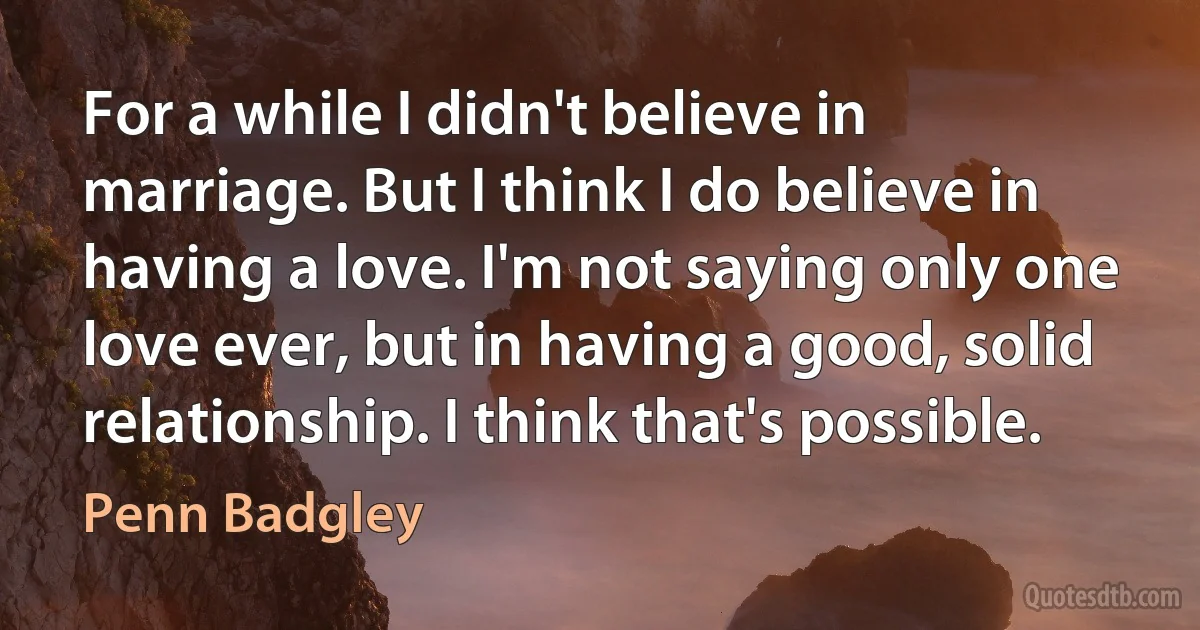 For a while I didn't believe in marriage. But I think I do believe in having a love. I'm not saying only one love ever, but in having a good, solid relationship. I think that's possible. (Penn Badgley)