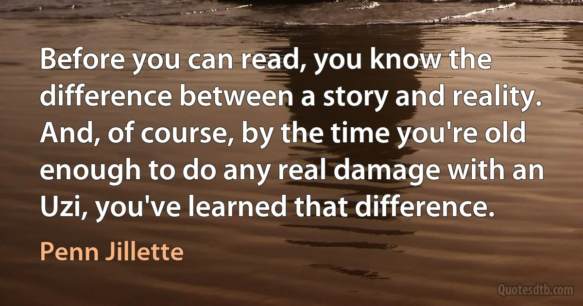 Before you can read, you know the difference between a story and reality. And, of course, by the time you're old enough to do any real damage with an Uzi, you've learned that difference. (Penn Jillette)