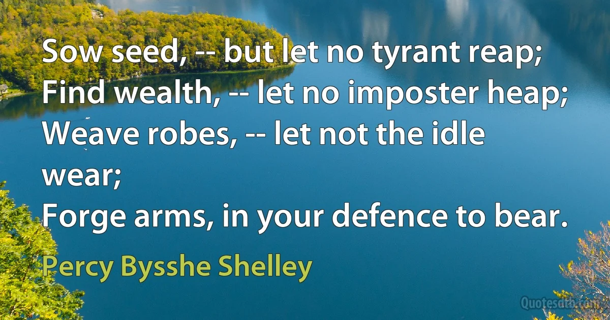 Sow seed, -- but let no tyrant reap;
Find wealth, -- let no imposter heap;
Weave robes, -- let not the idle wear;
Forge arms, in your defence to bear. (Percy Bysshe Shelley)