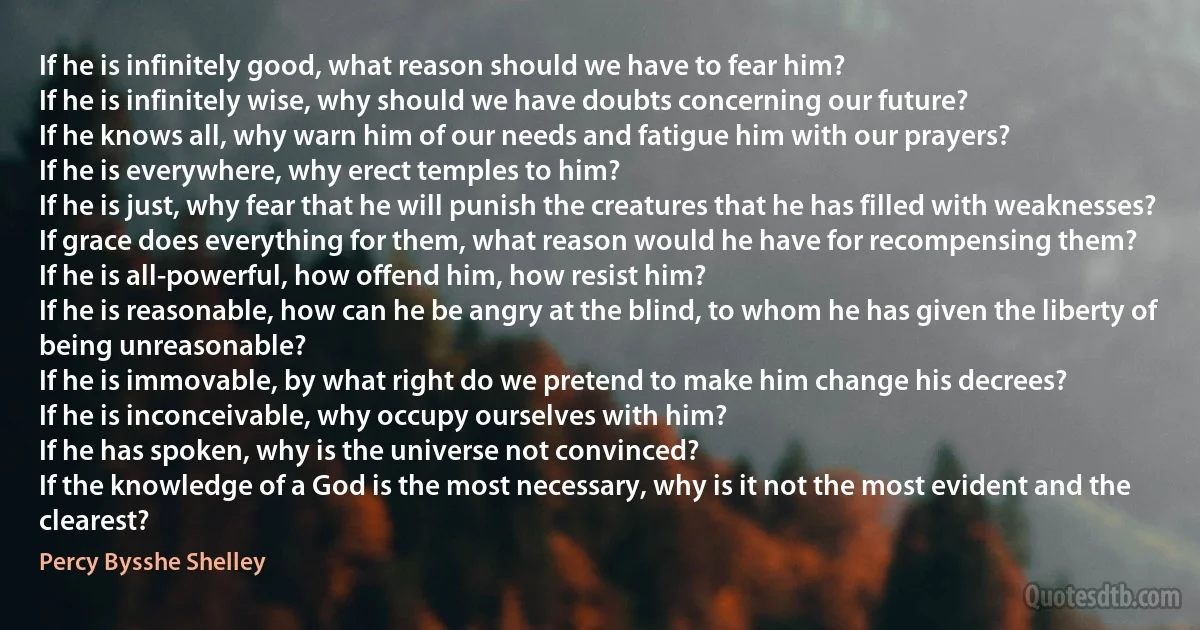 If he is infinitely good, what reason should we have to fear him?
If he is infinitely wise, why should we have doubts concerning our future?
If he knows all, why warn him of our needs and fatigue him with our prayers?
If he is everywhere, why erect temples to him?
If he is just, why fear that he will punish the creatures that he has filled with weaknesses?
If grace does everything for them, what reason would he have for recompensing them?
If he is all-powerful, how offend him, how resist him?
If he is reasonable, how can he be angry at the blind, to whom he has given the liberty of being unreasonable?
If he is immovable, by what right do we pretend to make him change his decrees?
If he is inconceivable, why occupy ourselves with him?
If he has spoken, why is the universe not convinced?
If the knowledge of a God is the most necessary, why is it not the most evident and the clearest? (Percy Bysshe Shelley)