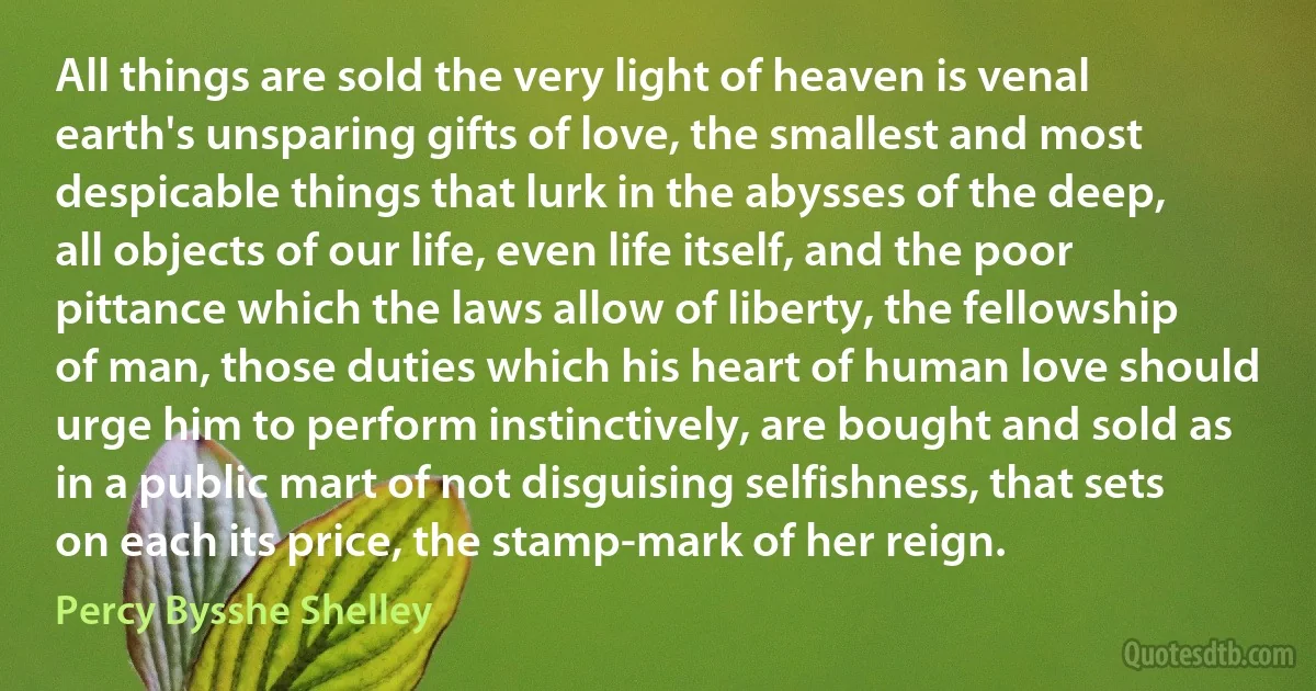 All things are sold the very light of heaven is venal earth's unsparing gifts of love, the smallest and most despicable things that lurk in the abysses of the deep, all objects of our life, even life itself, and the poor pittance which the laws allow of liberty, the fellowship of man, those duties which his heart of human love should urge him to perform instinctively, are bought and sold as in a public mart of not disguising selfishness, that sets on each its price, the stamp-mark of her reign. (Percy Bysshe Shelley)