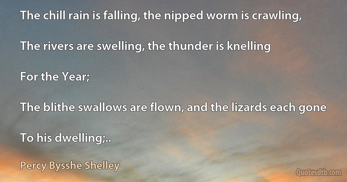 The chill rain is falling, the nipped worm is crawling,

The rivers are swelling, the thunder is knelling

For the Year;

The blithe swallows are flown, and the lizards each gone

To his dwelling;.. (Percy Bysshe Shelley)