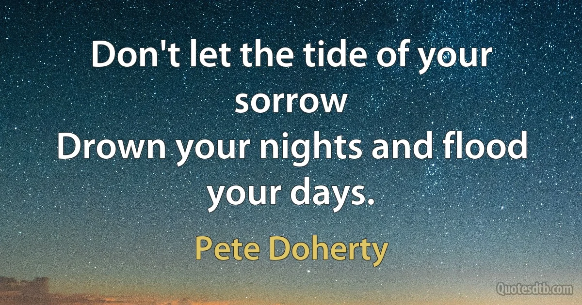 Don't let the tide of your sorrow
Drown your nights and flood your days. (Pete Doherty)