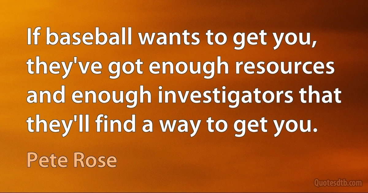 If baseball wants to get you, they've got enough resources and enough investigators that they'll find a way to get you. (Pete Rose)