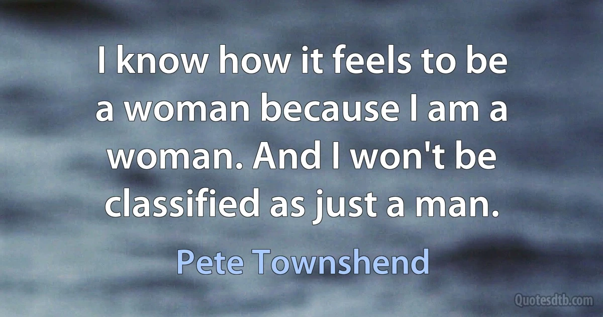 I know how it feels to be a woman because I am a woman. And I won't be classified as just a man. (Pete Townshend)