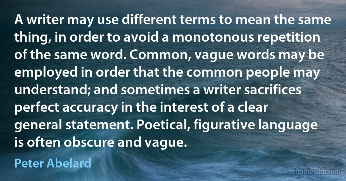 A writer may use different terms to mean the same thing, in order to avoid a monotonous repetition of the same word. Common, vague words may be employed in order that the common people may understand; and sometimes a writer sacrifices perfect accuracy in the interest of a clear general statement. Poetical, figurative language is often obscure and vague. (Peter Abelard)