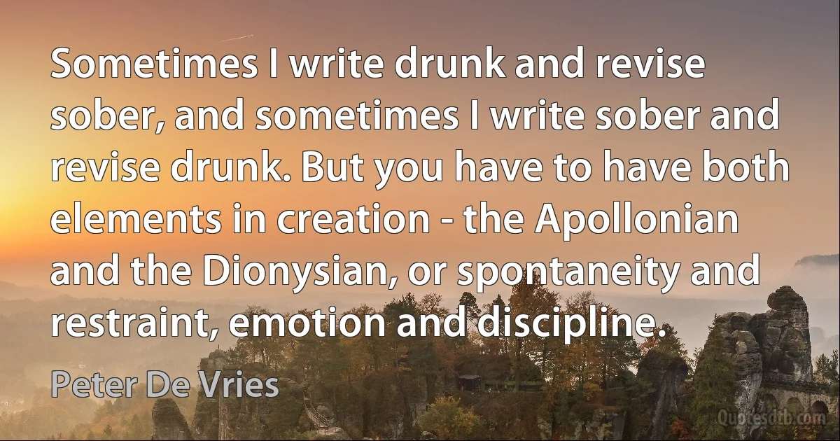 Sometimes I write drunk and revise sober, and sometimes I write sober and revise drunk. But you have to have both elements in creation - the Apollonian and the Dionysian, or spontaneity and restraint, emotion and discipline. (Peter De Vries)