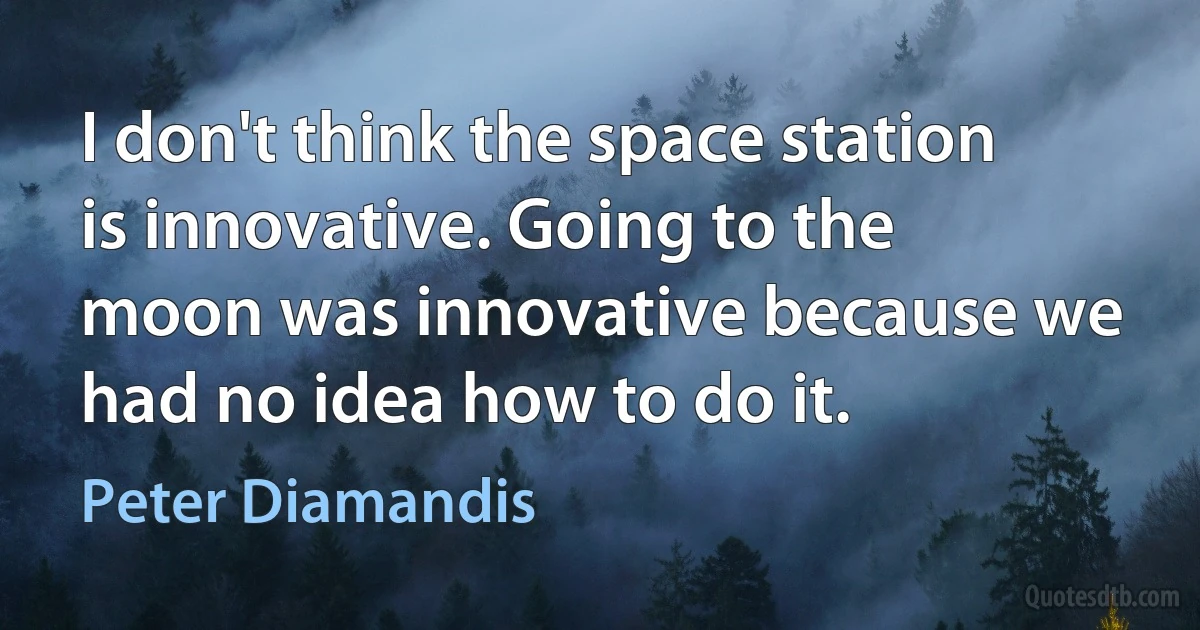 I don't think the space station is innovative. Going to the moon was innovative because we had no idea how to do it. (Peter Diamandis)