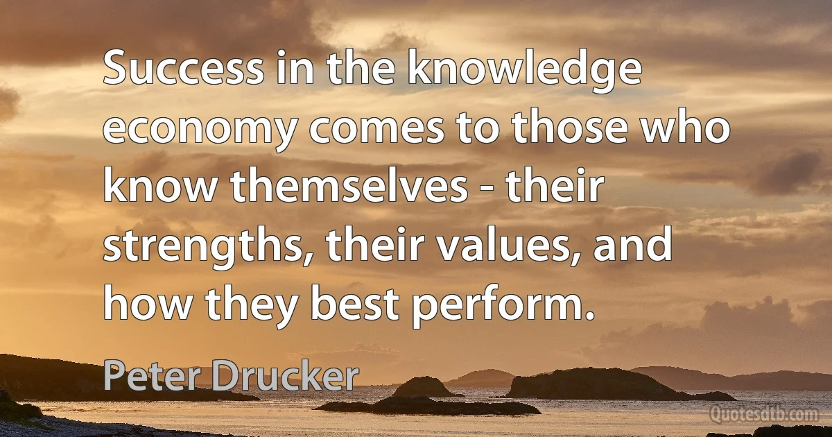 Success in the knowledge economy comes to those who know themselves - their strengths, their values, and how they best perform. (Peter Drucker)