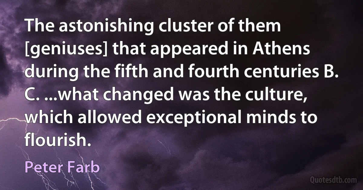 The astonishing cluster of them [geniuses] that appeared in Athens during the fifth and fourth centuries B. C. ...what changed was the culture, which allowed exceptional minds to flourish. (Peter Farb)