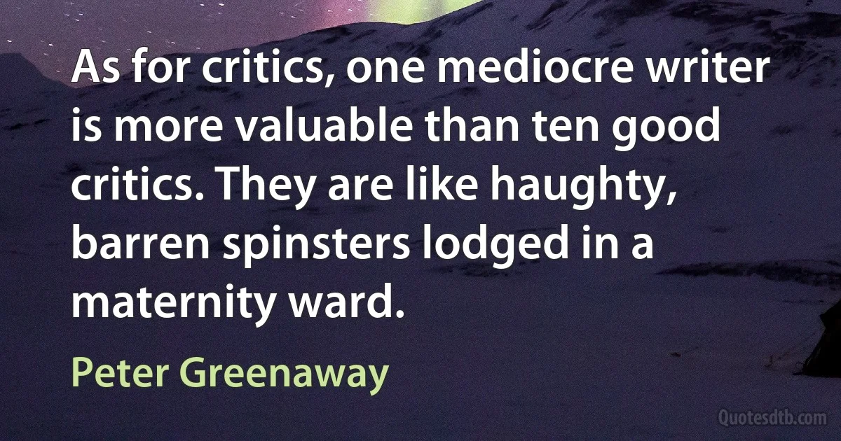 As for critics, one mediocre writer is more valuable than ten good critics. They are like haughty, barren spinsters lodged in a maternity ward. (Peter Greenaway)