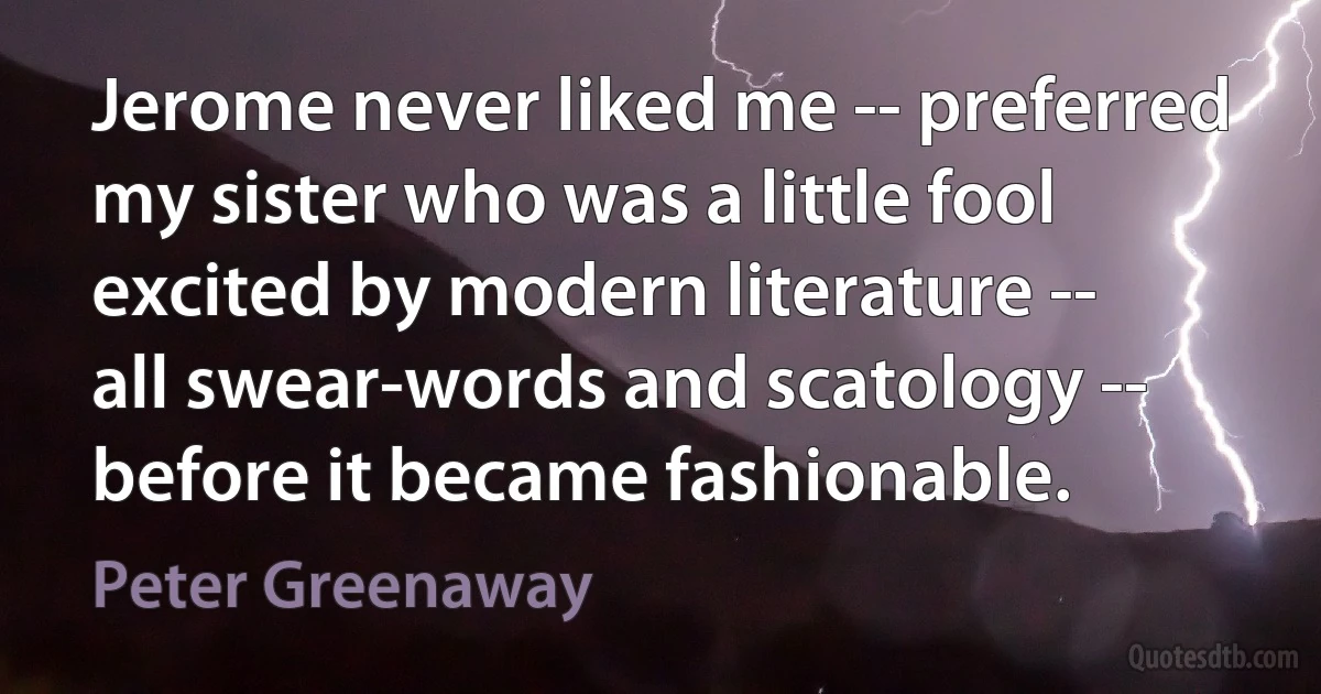 Jerome never liked me -- preferred my sister who was a little fool excited by modern literature -- all swear-words and scatology -- before it became fashionable. (Peter Greenaway)