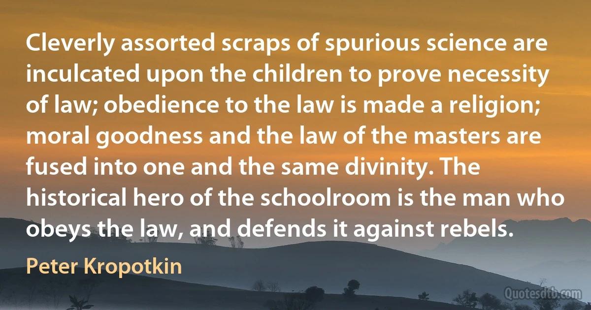 Cleverly assorted scraps of spurious science are inculcated upon the children to prove necessity of law; obedience to the law is made a religion; moral goodness and the law of the masters are fused into one and the same divinity. The historical hero of the schoolroom is the man who obeys the law, and defends it against rebels. (Peter Kropotkin)