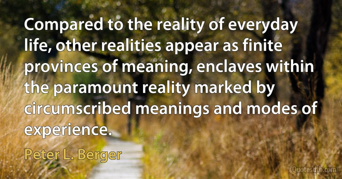 Compared to the reality of everyday life, other realities appear as finite provinces of meaning, enclaves within the paramount reality marked by circumscribed meanings and modes of experience. (Peter L. Berger)