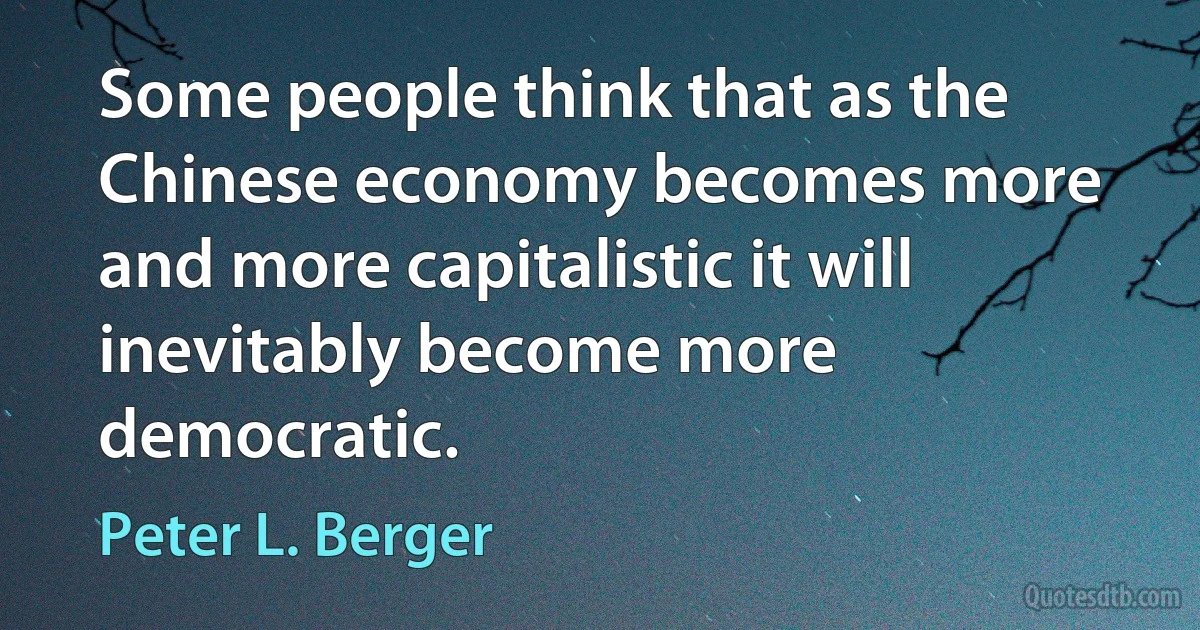 Some people think that as the Chinese economy becomes more and more capitalistic it will inevitably become more democratic. (Peter L. Berger)