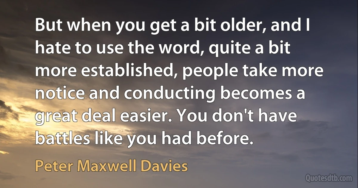 But when you get a bit older, and I hate to use the word, quite a bit more established, people take more notice and conducting becomes a great deal easier. You don't have battles like you had before. (Peter Maxwell Davies)