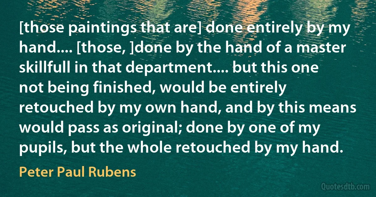 [those paintings that are] done entirely by my hand.... [those, ]done by the hand of a master skillfull in that department.... but this one not being finished, would be entirely retouched by my own hand, and by this means would pass as original; done by one of my pupils, but the whole retouched by my hand. (Peter Paul Rubens)