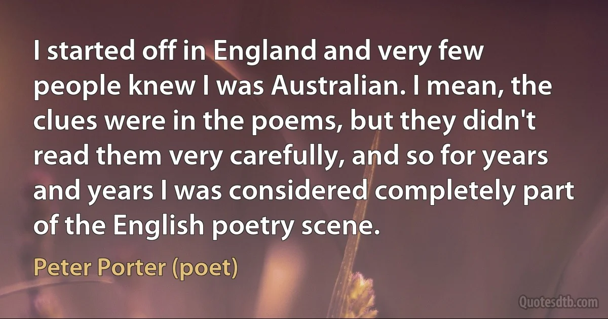 I started off in England and very few people knew I was Australian. I mean, the clues were in the poems, but they didn't read them very carefully, and so for years and years I was considered completely part of the English poetry scene. (Peter Porter (poet))