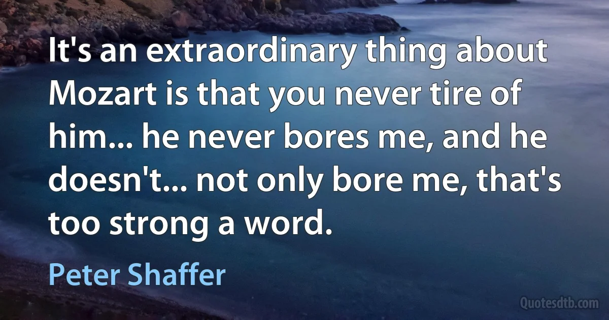 It's an extraordinary thing about Mozart is that you never tire of him... he never bores me, and he doesn't... not only bore me, that's too strong a word. (Peter Shaffer)