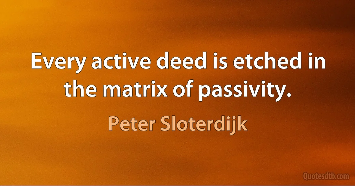 Every active deed is etched in the matrix of passivity. (Peter Sloterdijk)