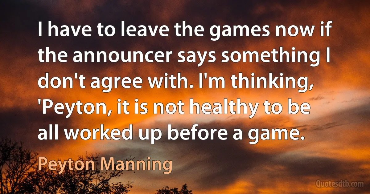 I have to leave the games now if the announcer says something I don't agree with. I'm thinking, 'Peyton, it is not healthy to be all worked up before a game. (Peyton Manning)