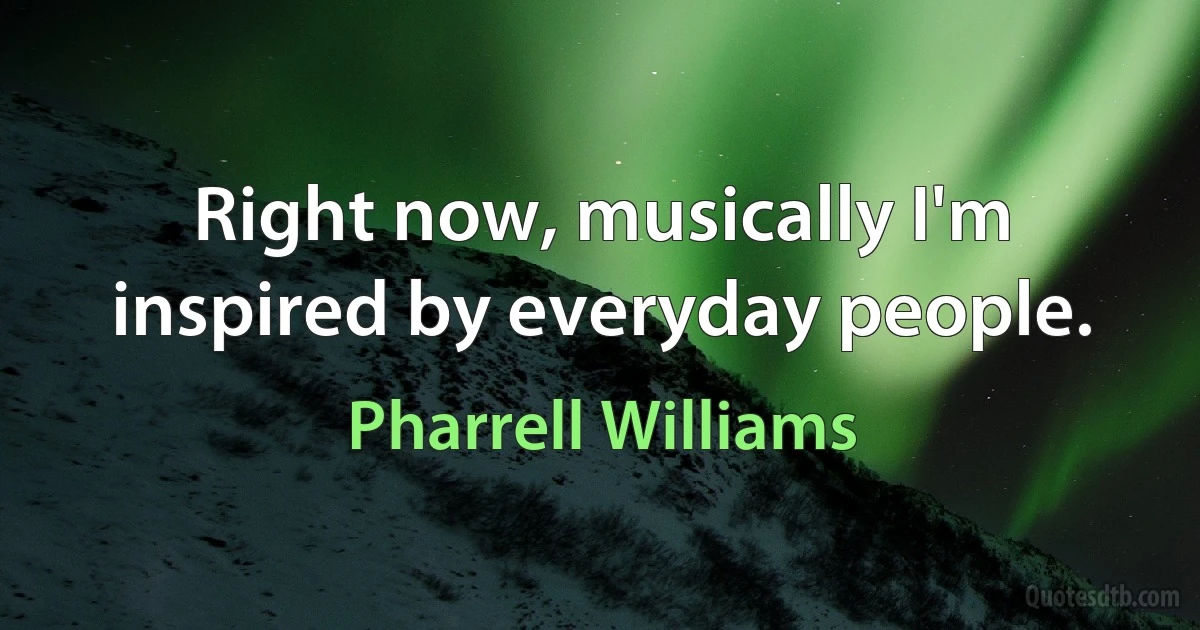 Right now, musically I'm inspired by everyday people. (Pharrell Williams)