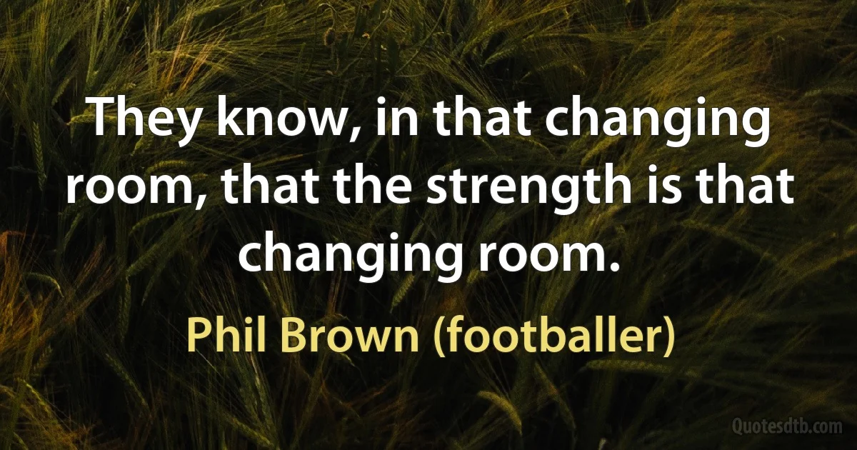 They know, in that changing room, that the strength is that changing room. (Phil Brown (footballer))