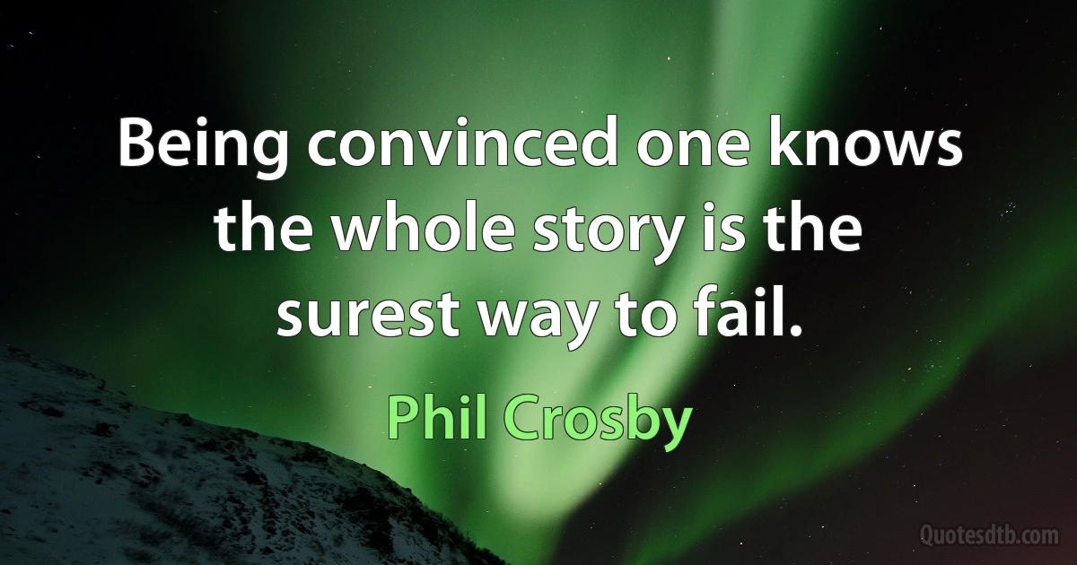 Being convinced one knows the whole story is the surest way to fail. (Phil Crosby)