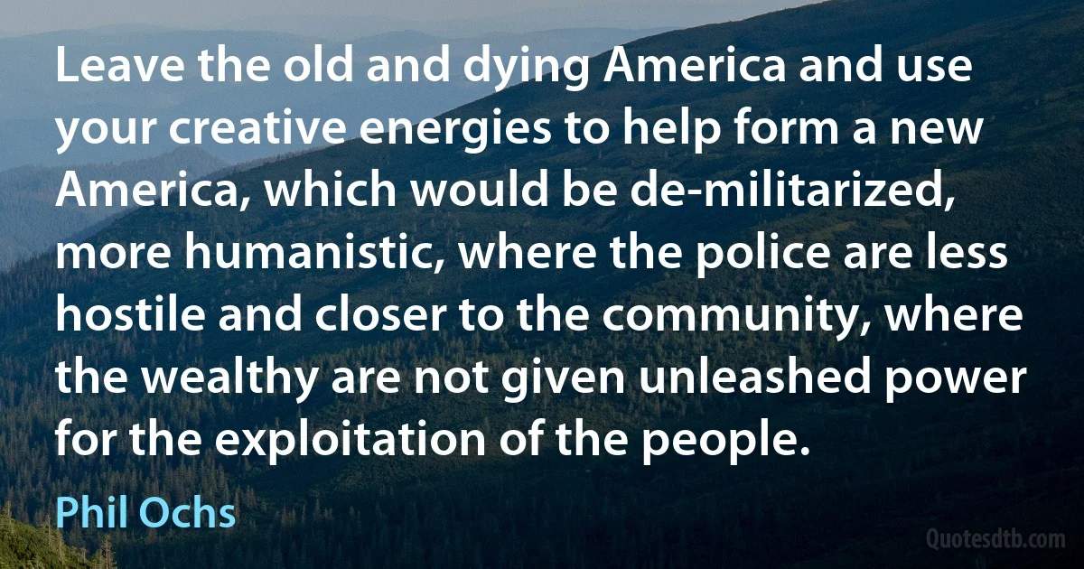 Leave the old and dying America and use your creative energies to help form a new America, which would be de-militarized, more humanistic, where the police are less hostile and closer to the community, where the wealthy are not given unleashed power for the exploitation of the people. (Phil Ochs)