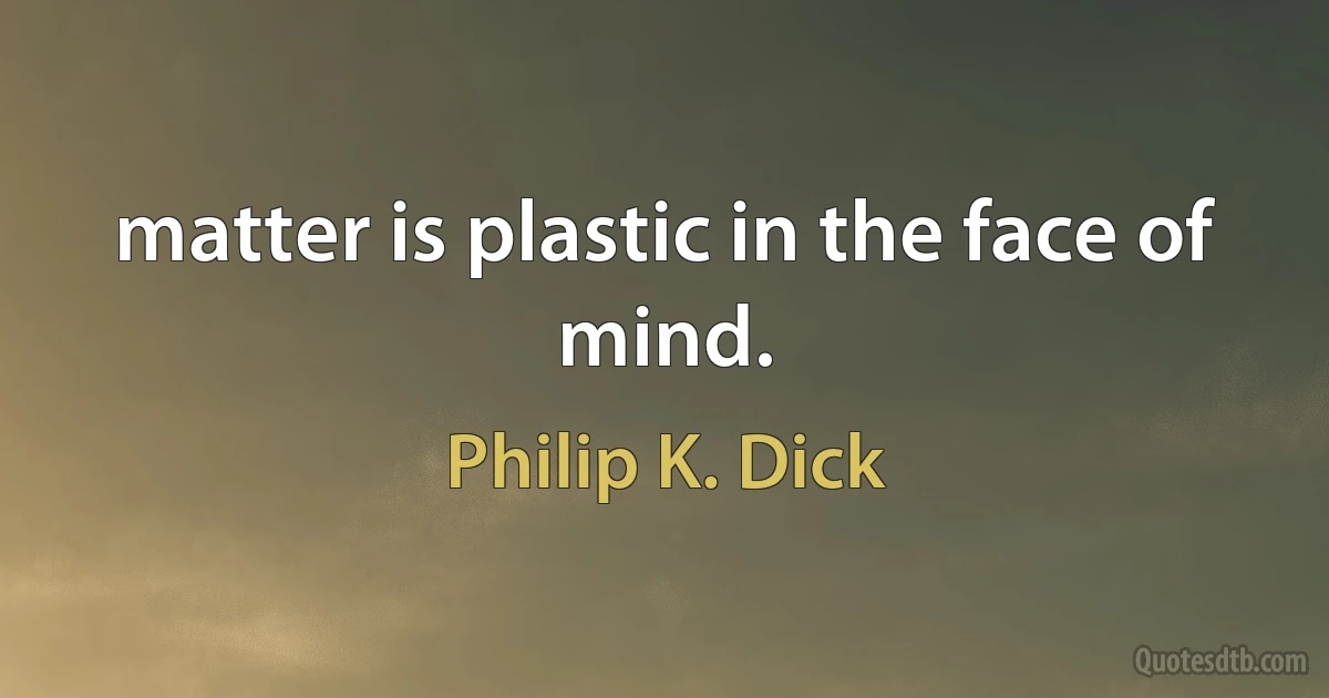 matter is plastic in the face of mind. (Philip K. Dick)