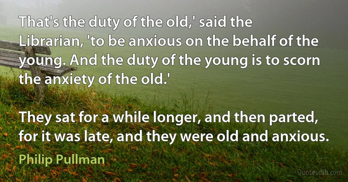 That's the duty of the old,' said the Librarian, 'to be anxious on the behalf of the young. And the duty of the young is to scorn the anxiety of the old.'

They sat for a while longer, and then parted, for it was late, and they were old and anxious. (Philip Pullman)