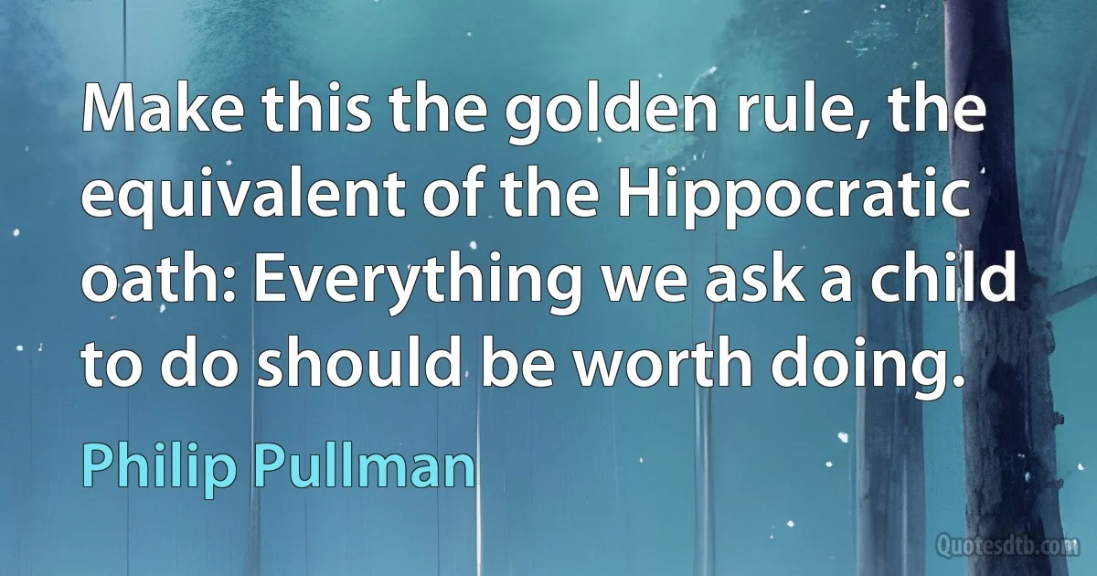 Make this the golden rule, the equivalent of the Hippocratic oath: Everything we ask a child to do should be worth doing. (Philip Pullman)