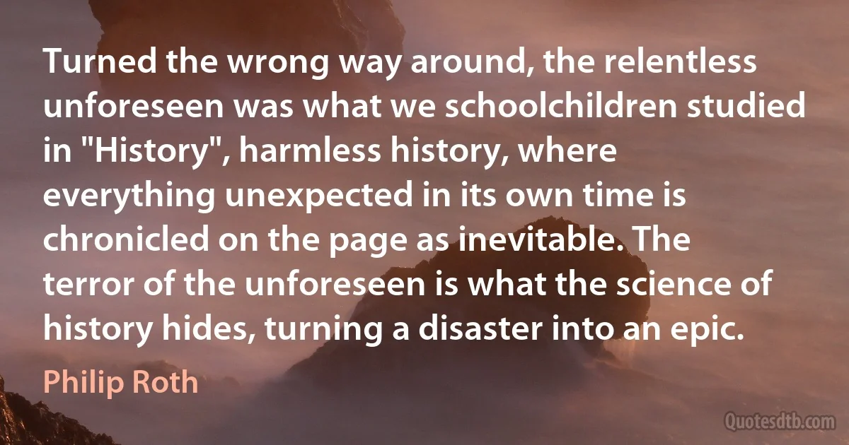 Turned the wrong way around, the relentless unforeseen was what we schoolchildren studied in "History", harmless history, where everything unexpected in its own time is chronicled on the page as inevitable. The terror of the unforeseen is what the science of history hides, turning a disaster into an epic. (Philip Roth)