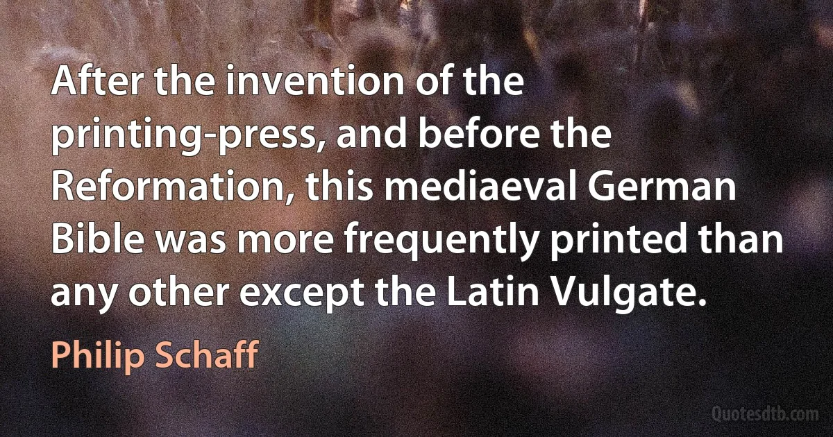 After the invention of the printing-press, and before the Reformation, this mediaeval German Bible was more frequently printed than any other except the Latin Vulgate. (Philip Schaff)