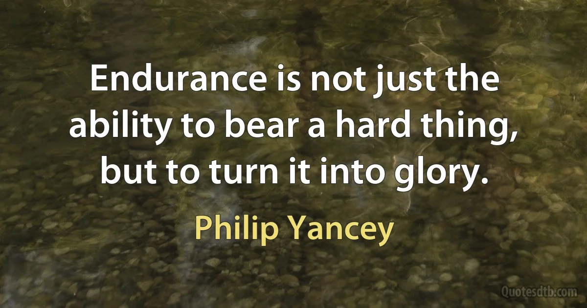 Endurance is not just the ability to bear a hard thing, but to turn it into glory. (Philip Yancey)