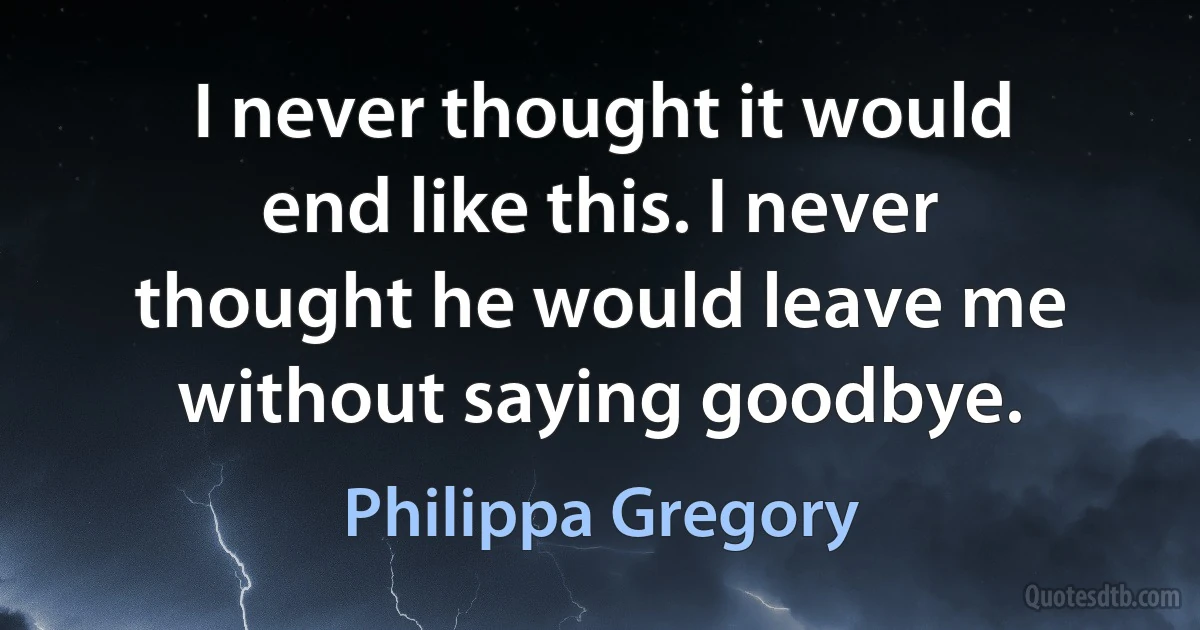 I never thought it would end like this. I never thought he would leave me without saying goodbye. (Philippa Gregory)