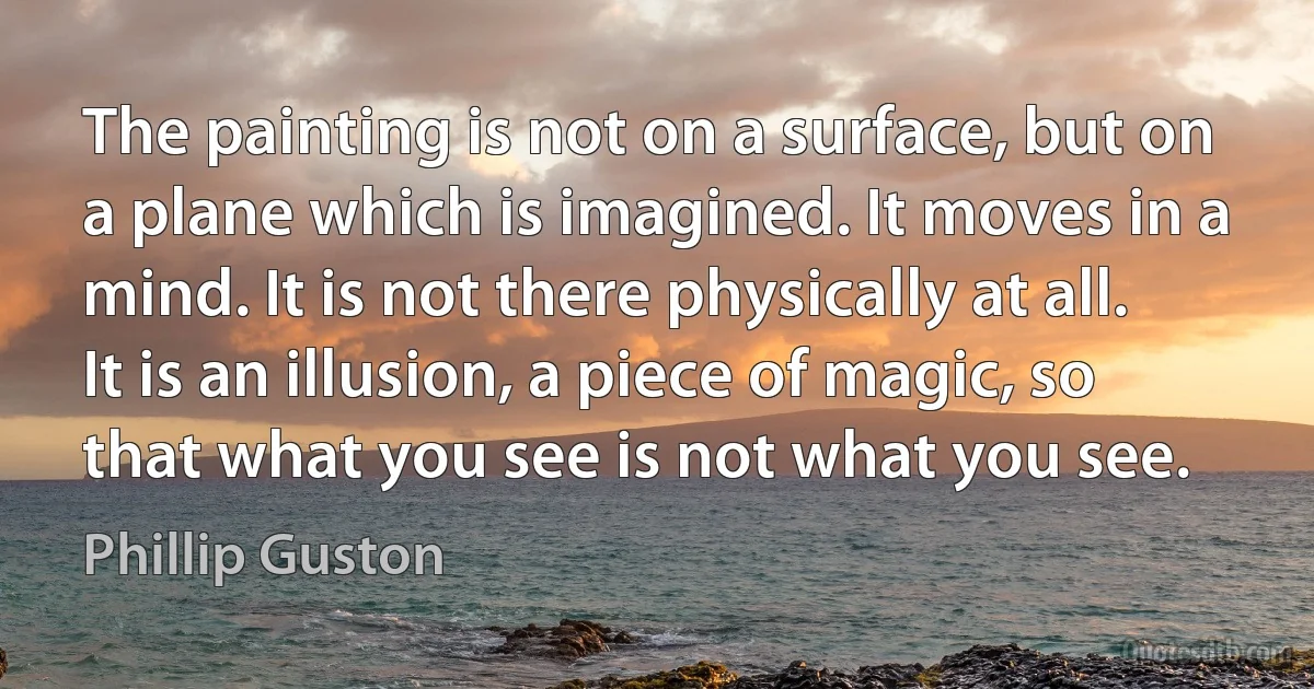 The painting is not on a surface, but on a plane which is imagined. It moves in a mind. It is not there physically at all. It is an illusion, a piece of magic, so that what you see is not what you see. (Phillip Guston)