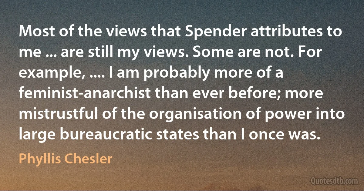 Most of the views that Spender attributes to me ... are still my views. Some are not. For example, .... I am probably more of a feminist-anarchist than ever before; more mistrustful of the organisation of power into large bureaucratic states than I once was. (Phyllis Chesler)