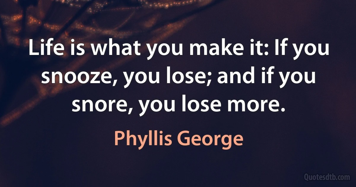 Life is what you make it: If you snooze, you lose; and if you snore, you lose more. (Phyllis George)